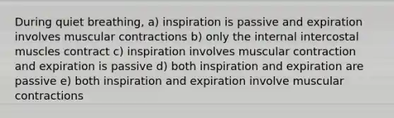 During quiet breathing, a) inspiration is passive and expiration involves muscular contractions b) only the internal intercostal muscles contract c) inspiration involves muscular contraction and expiration is passive d) both inspiration and expiration are passive e) both inspiration and expiration involve muscular contractions