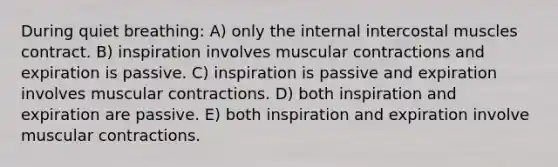 During quiet breathing: A) only the internal intercostal muscles contract. B) inspiration involves muscular contractions and expiration is passive. C) inspiration is passive and expiration involves muscular contractions. D) both inspiration and expiration are passive. E) both inspiration and expiration involve muscular contractions.