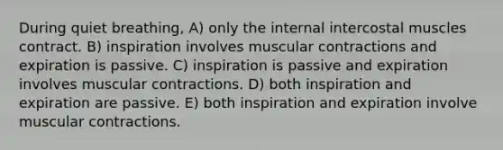 During quiet breathing, A) only the internal intercostal muscles contract. B) inspiration involves muscular contractions and expiration is passive. C) inspiration is passive and expiration involves muscular contractions. D) both inspiration and expiration are passive. E) both inspiration and expiration involve muscular contractions.