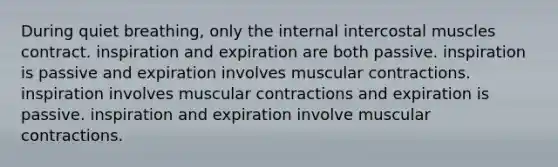 During quiet breathing, only the internal intercostal muscles contract. inspiration and expiration are both passive. inspiration is passive and expiration involves muscular contractions. inspiration involves muscular contractions and expiration is passive. inspiration and expiration involve muscular contractions.