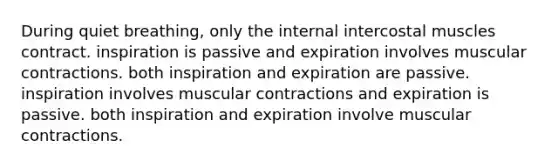 During quiet breathing, only the internal intercostal muscles contract. inspiration is passive and expiration involves muscular contractions. both inspiration and expiration are passive. inspiration involves muscular contractions and expiration is passive. both inspiration and expiration involve muscular contractions.