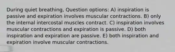 During quiet breathing, Question options: A) inspiration is passive and expiration involves muscular contractions. B) only the internal intercostal muscles contract. C) inspiration involves muscular contractions and expiration is passive. D) both inspiration and expiration are passive. E) both inspiration and expiration involve muscular contractions.