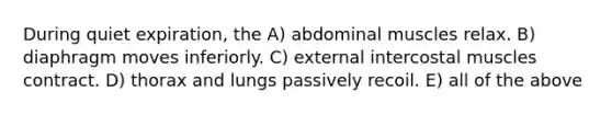 During quiet expiration, the A) abdominal muscles relax. B) diaphragm moves inferiorly. C) external intercostal muscles contract. D) thorax and lungs passively recoil. E) all of the above