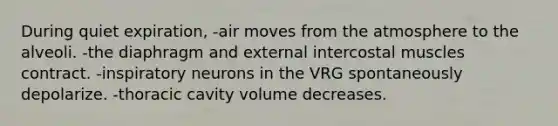 During quiet expiration, -air moves from the atmosphere to the alveoli. -the diaphragm and external intercostal muscles contract. -inspiratory neurons in the VRG spontaneously depolarize. -thoracic cavity volume decreases.