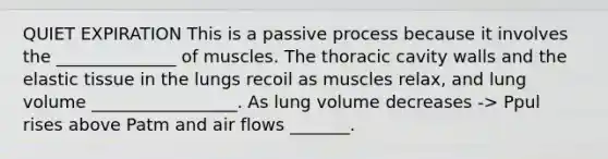 QUIET EXPIRATION This is a passive process because it involves the ______________ of muscles. The thoracic cavity walls and the elastic tissue in the lungs recoil as muscles relax, and lung volume _________________. As lung volume decreases -> Ppul rises above Patm and air flows _______.