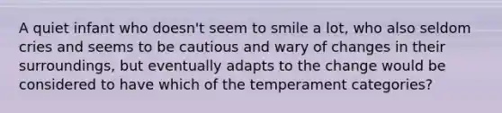 A quiet infant who doesn't seem to smile a lot, who also seldom cries and seems to be cautious and wary of changes in their surroundings, but eventually adapts to the change would be considered to have which of the temperament categories?