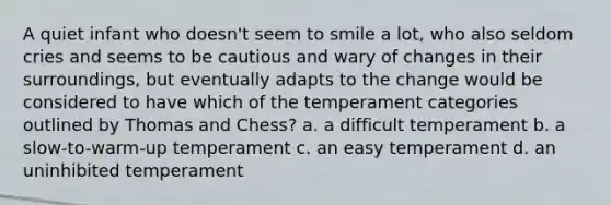 A quiet infant who doesn't seem to smile a lot, who also seldom cries and seems to be cautious and wary of changes in their surroundings, but eventually adapts to the change would be considered to have which of the temperament categories outlined by Thomas and Chess? a. a difficult temperament b. a slow-to-warm-up temperament c. an easy temperament d. an uninhibited temperament