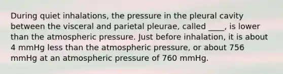 During quiet inhalations, the pressure in the pleural cavity between the visceral and parietal pleurae, called ____, is lower than the atmospheric pressure. Just before inhalation, it is about 4 mmHg less than the atmospheric pressure, or about 756 mmHg at an atmospheric pressure of 760 mmHg.