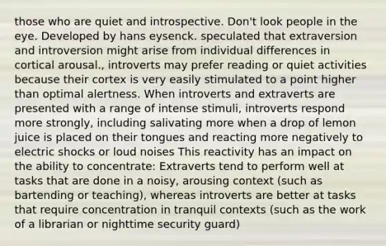 those who are quiet and introspective. Don't look people in the eye. Developed by hans eysenck. speculated that extraversion and introversion might arise from individual differences in cortical arousal., introverts may prefer reading or quiet activities because their cortex is very easily stimulated to a point higher than optimal alertness. When introverts and extraverts are presented with a range of intense stimuli, introverts respond more strongly, including salivating more when a drop of lemon juice is placed on their tongues and reacting more negatively to electric shocks or loud noises This reactivity has an impact on the ability to concentrate: Extraverts tend to perform well at tasks that are done in a noisy, arousing context (such as bartending or teaching), whereas introverts are better at tasks that require concentration in tranquil contexts (such as the work of a librarian or nighttime security guard)