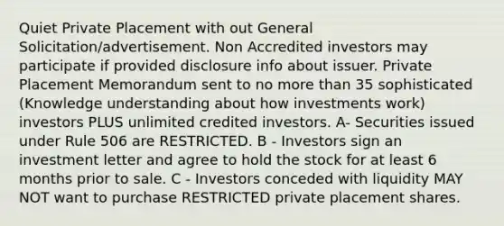 Quiet Private Placement with out General Solicitation/advertisement. Non Accredited investors may participate if provided disclosure info about issuer. Private Placement Memorandum sent to no more than 35 sophisticated (Knowledge understanding about how investments work) investors PLUS unlimited credited investors. A- Securities issued under Rule 506 are RESTRICTED. B - Investors sign an investment letter and agree to hold the stock for at least 6 months prior to sale. C - Investors conceded with liquidity MAY NOT want to purchase RESTRICTED private placement shares.