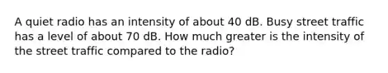 A quiet radio has an intensity of about 40 dB. Busy street traffic has a level of about 70 dB. How much greater is the intensity of the street traffic compared to the radio?