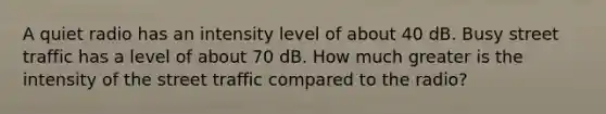 A quiet radio has an intensity level of about 40 dB. Busy street traffic has a level of about 70 dB. How much greater is the intensity of the street traffic compared to the radio?