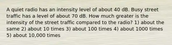 A quiet radio has an intensity level of about 40 dB. Busy street traffic has a level of about 70 dB. How much greater is the intensity of the street traffic compared to the radio? 1) about the same 2) about 10 times 3) about 100 times 4) about 1000 times 5) about 10,000 times