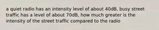 a quiet radio has an intensity level of about 40dB, busy street traffic has a level of about 70dB, how much greater is the intensity of the street traffic compared to the radio