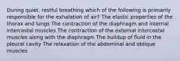 During quiet, restful breathing which of the following is primarily responsible for the exhalation of air? The elastic properties of the thorax and lungs The contraction of the diaphragm and internal intercostal muscles The contraction of the external intercostal muscles along with the diaphragm The buildup of fluid in the pleural cavity The relaxation of the abdominal and oblique muscles