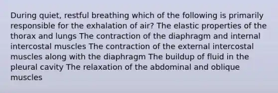 During quiet, restful breathing which of the following is primarily responsible for the exhalation of air? The elastic properties of the thorax and lungs The contraction of the diaphragm and internal intercostal muscles The contraction of the external intercostal muscles along with the diaphragm The buildup of fluid in the pleural cavity The relaxation of the abdominal and oblique muscles