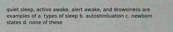 quiet sleep, active awake, alert awake, and drowsiness are examples of a. types of sleep b. autostimluation c. newborn states d. none of these