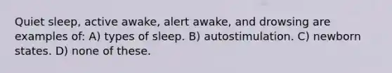 Quiet sleep, active awake, alert awake, and drowsing are examples of: A) types of sleep. B) autostimulation. C) newborn states. D) none of these.