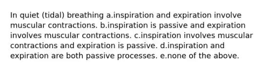 In quiet (tidal) breathing a.inspiration and expiration involve muscular contractions. b.inspiration is passive and expiration involves muscular contractions. c.inspiration involves muscular contractions and expiration is passive. d.inspiration and expiration are both passive processes. e.none of the above.