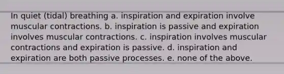 In quiet (tidal) breathing a. inspiration and expiration involve muscular contractions. b. inspiration is passive and expiration involves muscular contractions. c. inspiration involves muscular contractions and expiration is passive. d. inspiration and expiration are both passive processes. e. none of the above.