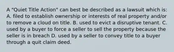 A "Quiet Title Action" can best be described as a lawsuit which is: A. filed to establish ownership or interests of real property and/or to remove a cloud on title. B. used to evict a disruptive tenant. C. used by a buyer to force a seller to sell the property because the seller is in breach D. used by a seller to convey title to a buyer through a quit claim deed.