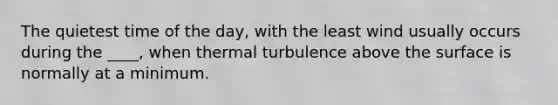 The quietest time of the day, with the least wind usually occurs during the ____, when thermal turbulence above the surface is normally at a minimum.