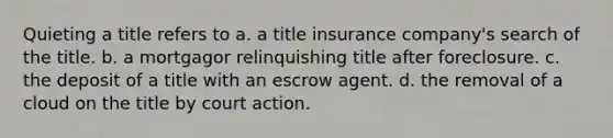 Quieting a title refers to a. a title insurance company's search of the title. b. a mortgagor relinquishing title after foreclosure. c. the deposit of a title with an escrow agent. d. the removal of a cloud on the title by court action.