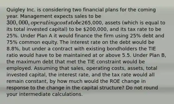 Quigley Inc. is considering two financial plans for the coming year. Management expects sales to be 300,000, operating costs to be265,000, assets (which is equal to its total invested capital) to be 200,000, and its tax rate to be 25%. Under Plan A it would finance the firm using 25% debt and 75% common equity. The interest rate on the debt would be 8.8%, but under a contract with existing bondholders the TIE ratio would have to be maintained at or above 5.5. Under Plan B, the maximum debt that met the TIE constraint would be employed. Assuming that sales, operating costs, assets, total invested capital, the interest rate, and the tax rate would all remain constant, by how much would the ROE change in response to the change in the capital structure? Do not round your intermediate calculations.