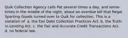 Quik Collection Agency calls Pat several times a day, and some-times in the middle of the night, about an overdue bill that Regal Sporting Goods turned over to Quik for collection. This is a violation of ​ a. ​the Fair Debt Collection Practices Act. b. ​the Truth-in-Lending Act. c. ​the Fair and Accurate Credit Transactions Act. d. ​no federal law.