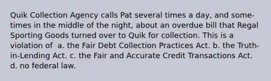 Quik Collection Agency calls Pat several times a day, and some-times in the middle of the night, about an overdue bill that Regal Sporting Goods turned over to Quik for collection. This is a violation of ​ a. ​the Fair Debt Collection Practices Act. b. ​the Truth-in-Lending Act. c. ​the Fair and Accurate Credit Transactions Act. d. ​no federal law.