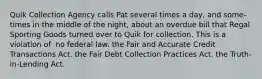 Quik Collection Agency calls Pat several times a day, and some-times in the middle of the night, about an overdue bill that Regal Sporting Goods turned over to Quik for collection. This is a violation of ​ ​no federal law. ​the Fair and Accurate Credit Transactions Act. ​the Fair Debt Collection Practices Act. ​the Truth-in-Lending Act.