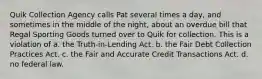 Quik Collection Agency calls Pat several times a day, and sometimes in the middle of the night, about an overdue bill that Regal Sporting Goods turned over to Quik for collection. This is a violation of a. the Truth-in-Lending Act. b. the Fair Debt Collection Practices Act. c. the Fair and Accurate Credit Transactions Act. d. no federal law.