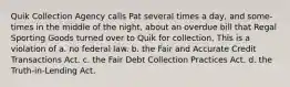 Quik Collection Agency calls Pat several times a day, and some-times in the middle of the night, about an overdue bill that Regal Sporting Goods turned over to Quik for collection. This is a violation of a. no federal law. b. the Fair and Accurate Credit Transactions Act. c. the Fair Debt Collection Practices Act. d. the Truth-in-Lending Act.