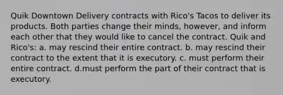 Quik Downtown Delivery contracts with Rico's Tacos to deliver its products. Both parties change their minds, however, and inform each other that they would like to cancel the contract. Quik and Rico's: a. may rescind their entire contract. b. may rescind their contract to the extent that it is executory. c. must perform their entire contract. d.must perform the part of their contract that is executory.