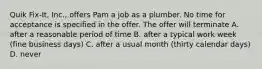 Quik Fix-It, Inc., offers Pam a job as a plumber. No time for acceptance is specified in the offer. The offer will terminate A. after a reasonable period of time B. after a typical work week (fine business days) C. after a usual month (thirty calendar days) D. never