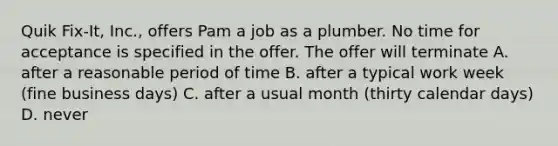 Quik Fix-It, Inc., offers Pam a job as a plumber. No time for acceptance is specified in the offer. The offer will terminate A. after a reasonable period of time B. after a typical work week (fine business days) C. after a usual month (thirty calendar days) D. never