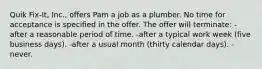 Quik Fix-It, Inc., offers Pam a job as a plumber. No time for acceptance is specified in the offer. The offer will terminate: -after a reasonable period of time. -after a typical work week (five business days). -after a usual month (thirty calendar days). -never.