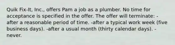 Quik Fix-It, Inc., offers Pam a job as a plumber. No time for acceptance is specified in the offer. The offer will terminate: -after a reasonable period of time. -after a typical work week (five business days). -after a usual month (thirty calendar days). -never.