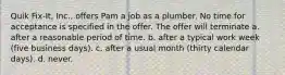 Quik Fix-It, Inc., offers Pam a job as a plumber. No time for acceptance is specified in the offer. The offer will terminate a. after a reasonable period of time. b. after a typical work week (five business days). c. after a usual month (thirty calendar days). d. never.