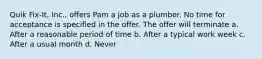 Quik Fix-It, Inc., offers Pam a job as a plumber. No time for acceptance is specified in the offer. The offer will terminate a. After a reasonable period of time b. After a typical work week c. After a usual month d. Never