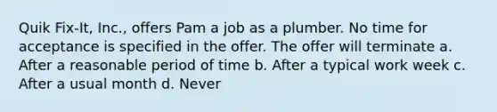 Quik Fix-It, Inc., offers Pam a job as a plumber. No time for acceptance is specified in the offer. The offer will terminate a. After a reasonable period of time b. After a typical work week c. After a usual month d. Never