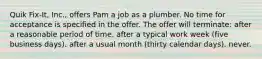 Quik Fix-It, Inc., offers Pam a job as a plumber. No time for acceptance is specified in the offer. The offer will terminate: after a reasonable period of time. after a typical work week (five business days). after a usual month (thirty calendar days). never.