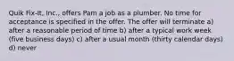 Quik Fix-It, Inc., offers Pam a job as a plumber. No time for acceptance is specified in the offer. The offer will terminate a) after a reasonable period of time b) after a typical work week (five business days) c) after a usual month (thirty calendar days) d) never