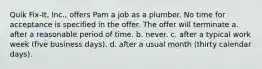 Quik Fix-It, Inc., offers Pam a job as a plumber. No time for acceptance is specified in the offer. The offer will terminate a. after a reasonable period of time. b. never. c. after a typical work week (five business days). d. after a usual month (thirty calendar days).