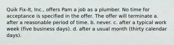 Quik Fix-It, Inc., offers Pam a job as a plumber. No time for acceptance is specified in the offer. The offer will terminate a. after a reasonable period of time. b. never. c. after a typical work week (five business days). d. after a usual month (thirty calendar days).