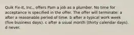 Quik Fix-It, Inc., offers Pam a job as a plumber. No time for acceptance is specified in the offer. The offer will terminate: a after a reasonable period of time. b after a typical work week (five business days). c after a usual month (thirty calendar days). d never.