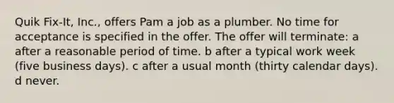 Quik Fix-It, Inc., offers Pam a job as a plumber. No time for acceptance is specified in the offer. The offer will terminate: a after a reasonable period of time. b after a typical work week (five business days). c after a usual month (thirty calendar days). d never.