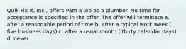 Quik Fix-It, Inc., offers Pam a job as a plumber. No time for acceptance is specified in the offer. The offer will terminate a. after a reasonable period of time b. after a typical work week ( five business days) c. after a usual month ( thirty calendar days) d. never