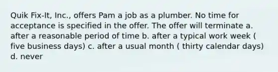 Quik Fix-It, Inc., offers Pam a job as a plumber. No time for acceptance is specified in the offer. The offer will terminate a. after a reasonable period of time b. after a typical work week ( five business days) c. after a usual month ( thirty calendar days) d. never