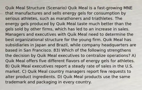 Quik Meal Structure (Scenario) Quik Meal is a fast-growing MNE that manufactures and sells energy gels for consumption by serious athletes, such as marathoners and triathletes. The energy gels produced by Quik Meal taste much better than the gels sold by other firms, which has led to an increase in sales. Managers and executives with Quik Meal need to determine the best organizational structure for the young firm. Quik Meal has subsidiaries in Japan and Brazil, while company headquarters are based in San Francisco. 83) Which of the following strengthens the decision by Quik Meal executives to centralize operations? A) Quik Meal offers five different flavors of energy gels for athletes. B) Quik Meal executives report a steady rate of sales in the U.S. market. C) Quik Meal country managers report few requests to alter product ingredients. D) Quik Meal products use the same trademark and packaging in every country.